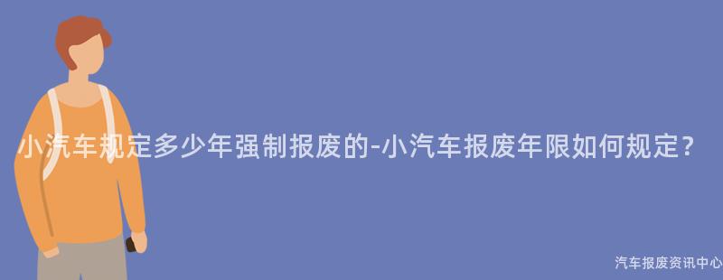 小汽车规定多少年强制报废的-小汽车报废年限如何规定？