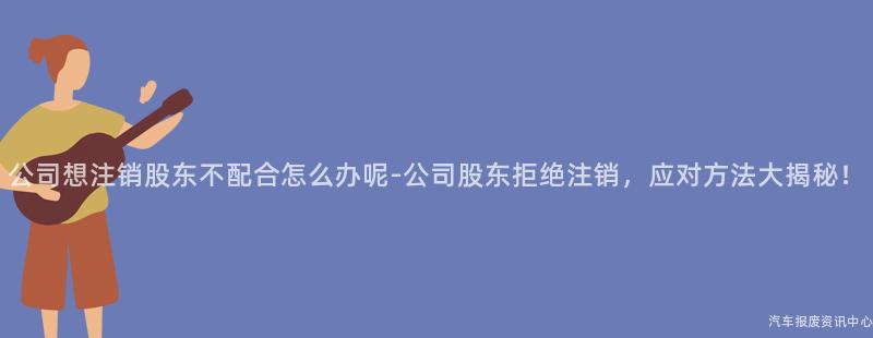 公司想注销股东不配合怎么办呢-公司股东拒绝注销，应对方法大揭秘！