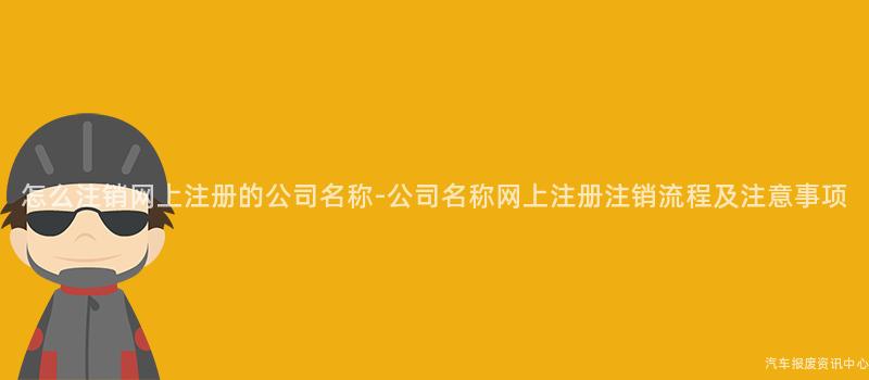 怎么注销网上注册的公司名称-公司名称网上注册注销流程及注意事项