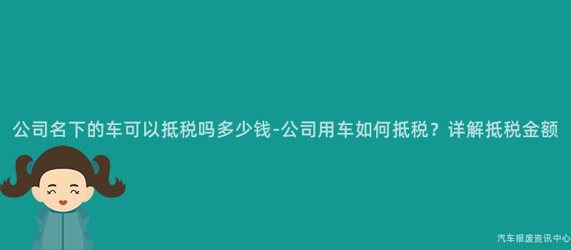 公司名下的车可以抵税吗多少钱-公司用车如何抵税？详解抵税金额