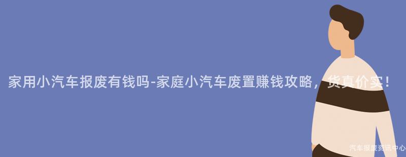 家用小汽车报废有钱吗-家庭小汽车废置赚钱攻略，货真价实！