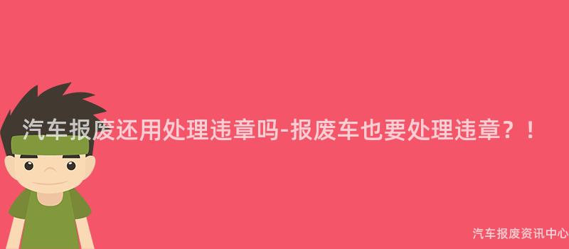 汽车报废还用处理违章吗-报废车也要处理违章？！