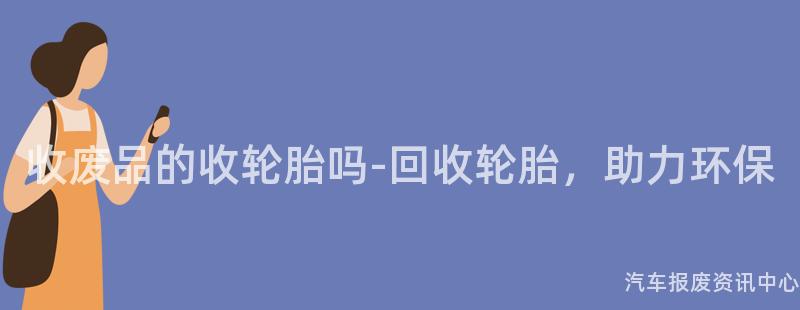 收废品的收轮胎吗-回收轮胎，助力环保