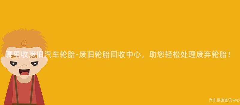 哪里收废旧汽车轮胎-废旧轮胎回收中心，助您轻松处理废弃轮胎！