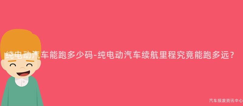 纯电动汽车能跑多少码-纯电动汽车续航里程究竟能跑多远？