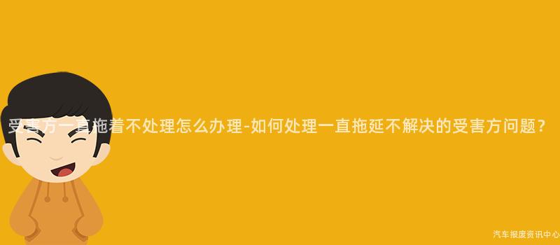 受害方一直拖着不处理怎么办理-如何处理一直拖延不解决的受害方问题？
