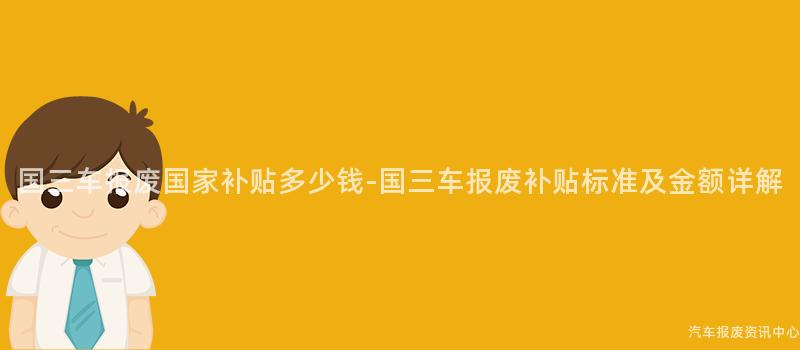 国三车报废国家补贴多少钱-国三车报废补贴标准及金额详解