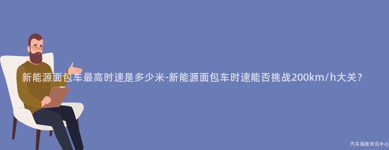 新能源面包车最高时速是多少米-新能源面包车时速能否挑战200km/h大关？