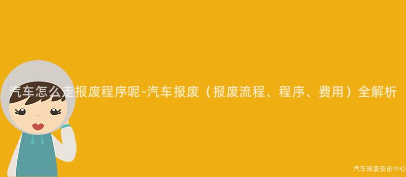 汽车怎么走报废程序呢-汽车报废（报废流程、程序、费用）全解析