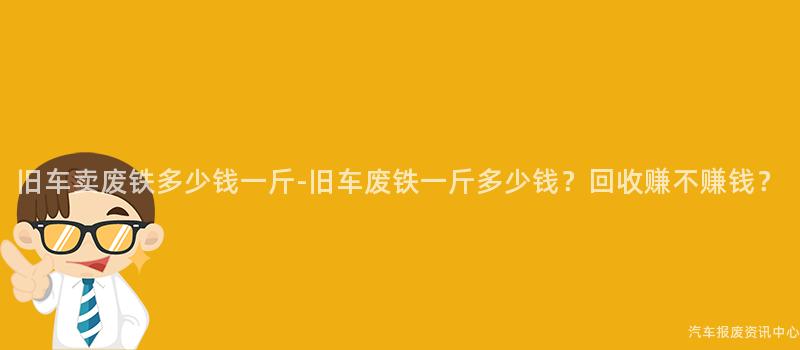 旧车卖废铁多少钱一斤-旧车废铁一斤多少钱？回收赚不赚钱？