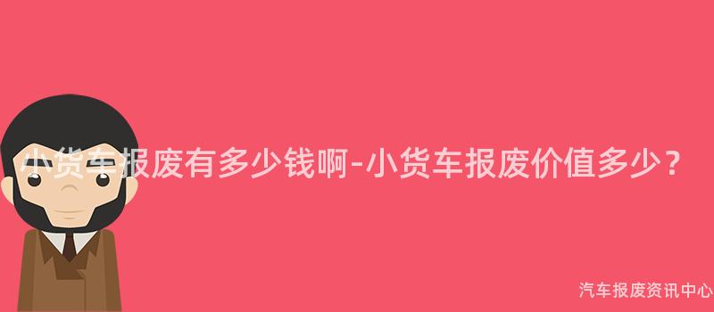 小货车报废有多少钱啊-小货车报废价值多少？