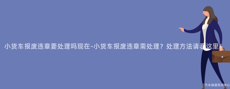 小货车报废违章要处理吗现在-小货车报废违章需处理？处理方法请看这里！