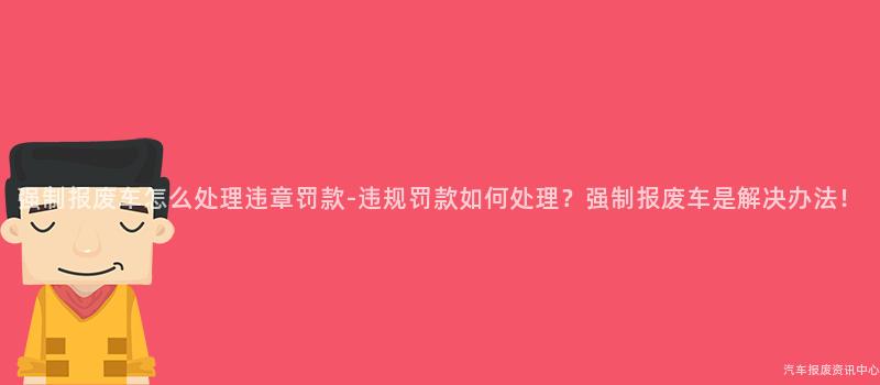 强制报废车怎么处理违章罚款-违规罚款如何处理？强制报废车是解决办法！