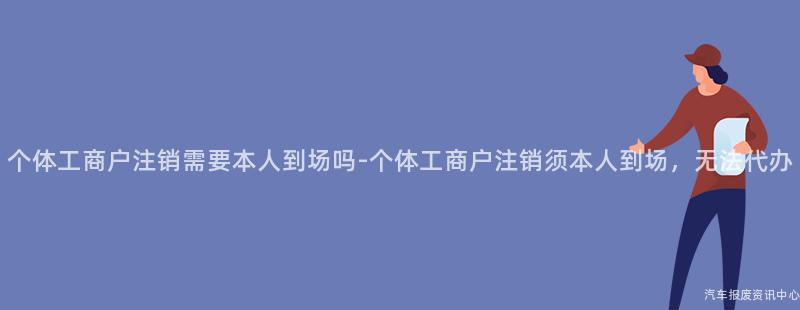 个体工商户注销需要本人到场吗-个体工商户注销须本人到场，无法代办