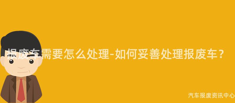 报废车需要怎么处理-如何妥善处理报废车？