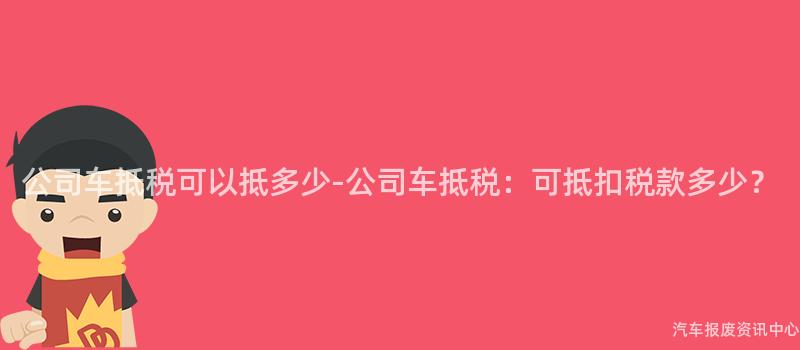 公司车抵税可以抵多少-公司车抵税：可抵扣税款多少？