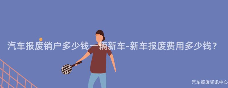 汽车报废销户多少钱一辆新车-新车报废费用多少钱？