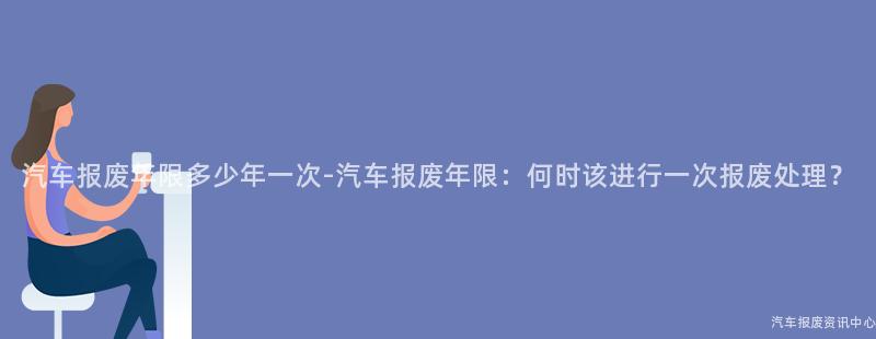 汽车报废年限多少年一次-汽车报废年限：何时该进行一次报废处理？