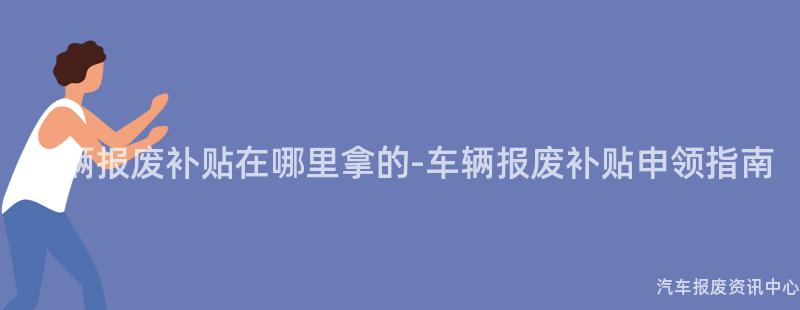 车辆报废补贴在哪里拿的-车辆报废补贴申领指南