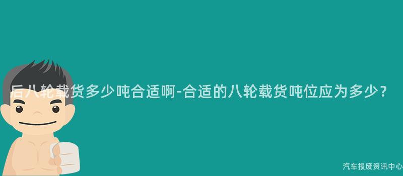 后八轮载货多少吨合适啊-合适的八轮载货吨位应为多少？