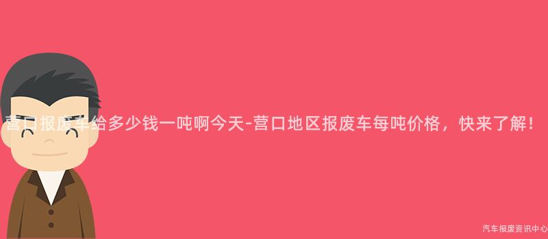营口报废车给多少钱一吨啊今天-营口地区报废车每吨价格，快来了解！
