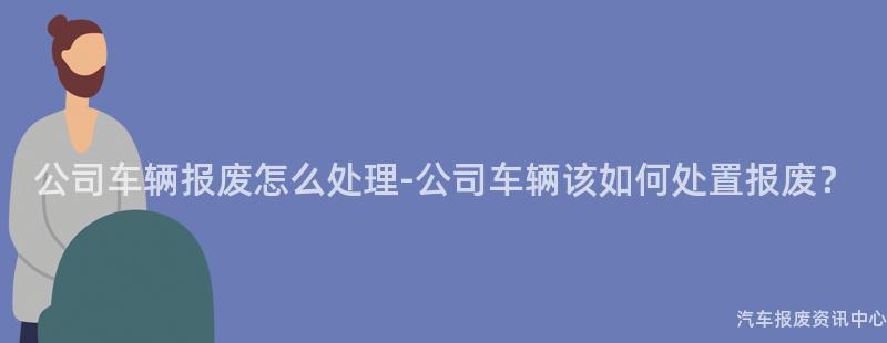 公司车辆报废怎么处理-公司车辆该如何处置报废？