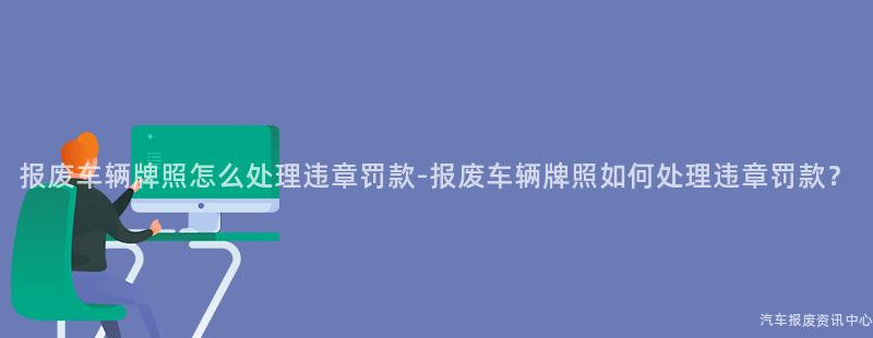 报废车辆牌照怎么处理违章罚款-报废车辆牌照如何处理违章罚款？