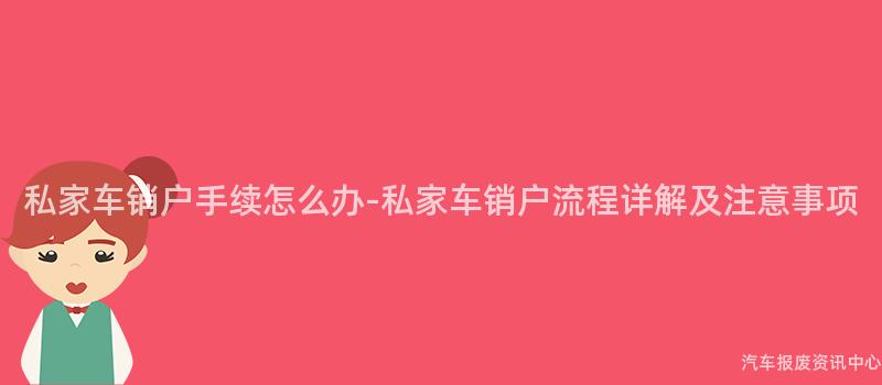 私家车销户手续怎么办-私家车销户流程详解及注意事项