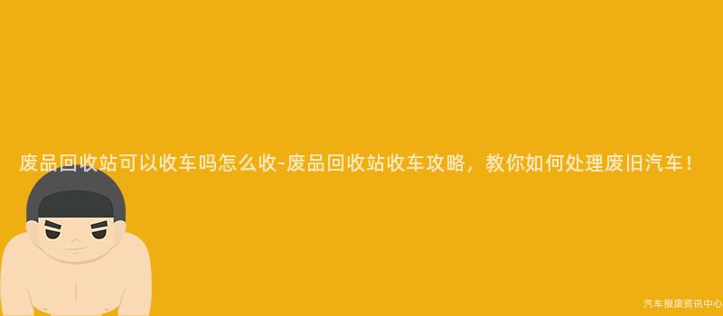 废品回收站可以收车吗怎么收-废品回收站收车攻略，教你如何处理废旧汽车！