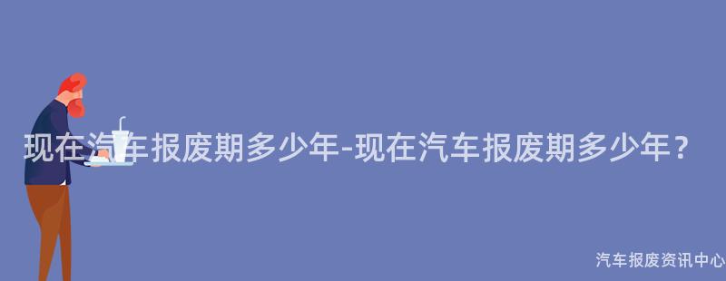 现在汽车报废期多少年-现在汽车报废期多少年？