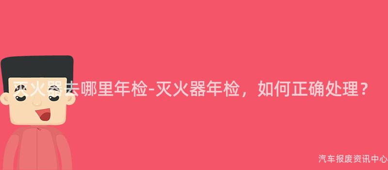 灭火器去哪里年检-灭火器年检，如何正确处理？