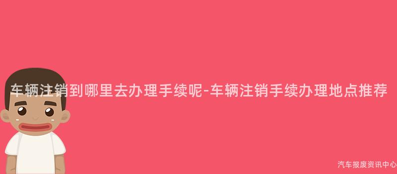 车辆注销到哪里去办理手续呢-车辆注销手续办理地点推荐