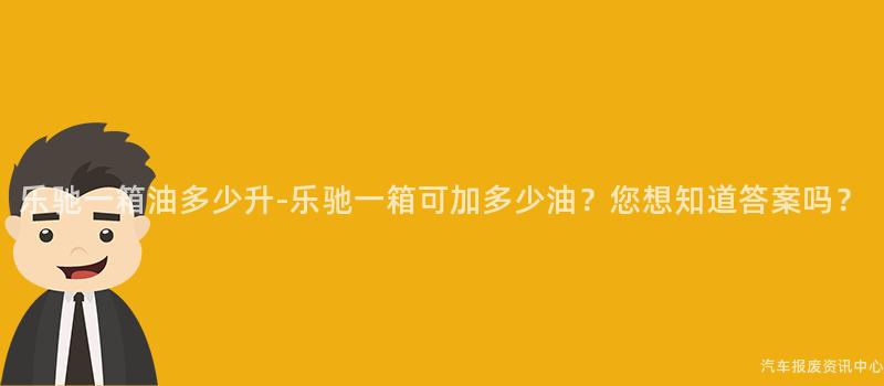 乐驰一箱油多少升-乐驰一箱可加多少油？您想知道答案吗？