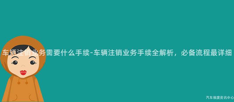 车辆注销业务需要什么手续-车辆注销业务手续全解析，必备流程最详细