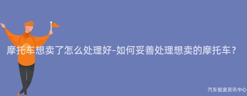 摩托车想卖了怎么处理好-如何妥善处理想卖的摩托车？