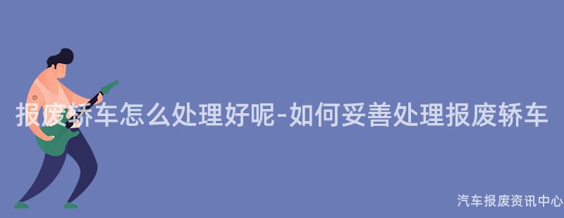 报废轿车怎么处理好呢-如何妥善处理报废轿车