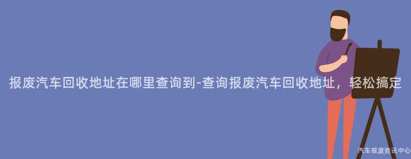 报废汽车回收地址在哪里查询到-查询报废汽车回收地址，轻松搞定
