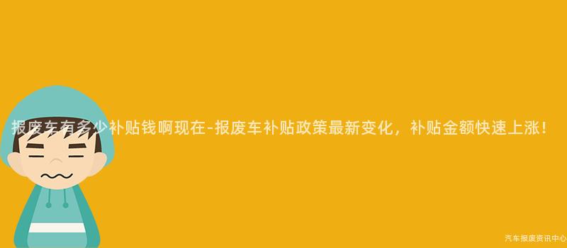 报废车有多少补贴钱啊现在-报废车补贴政策最新变化，补贴金额快速上涨！