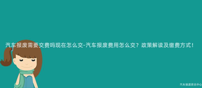 汽车报废需要交费吗现在怎么交-汽车报废费用怎么交？政策解读及缴费方式！
