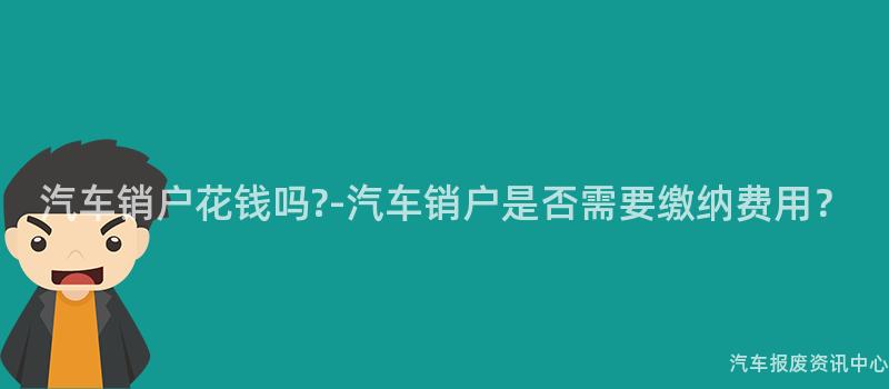 汽车销户花钱吗?-汽车销户是否需要缴纳费用？