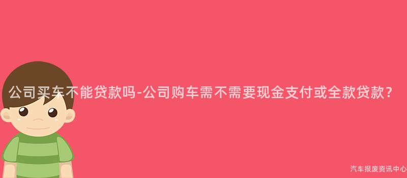 公司买车不能贷款吗-公司购车需不需要现金支付或全款贷款？