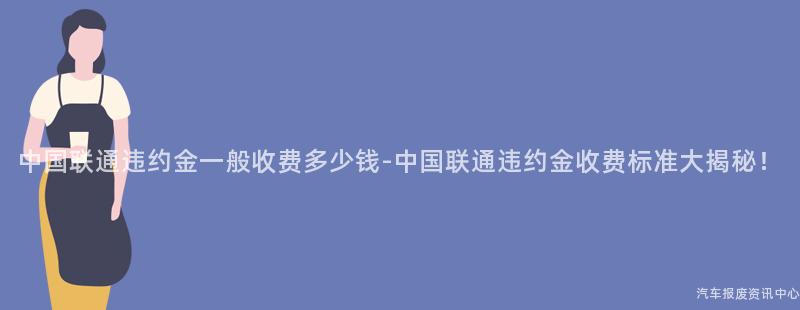 中国联通违约金一般收费多少钱-中国联通违约金收费标准大揭秘！