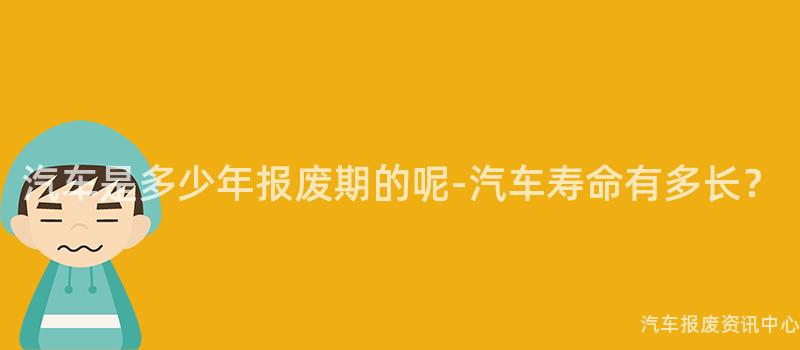 汽车是多少年报废期的呢-汽车寿命有多长？