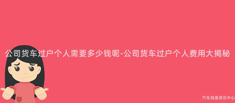公司货车过户个人需要多少钱呢-公司货车过户个人费用大揭秘