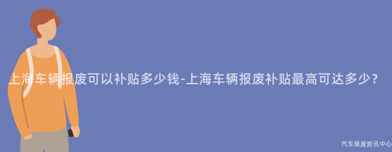 上海车辆报废可以补贴多少钱-上海车辆报废补贴最高可达多少？