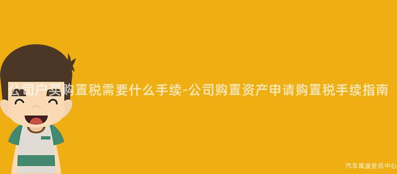 公司户买购置税需要什么手续-公司购置资产申请购置税手续指南