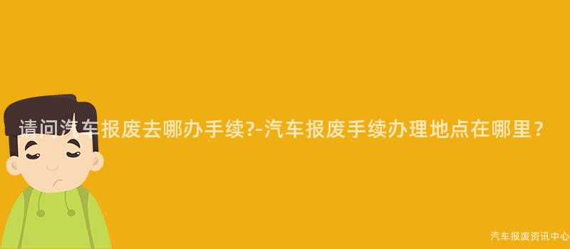 请问汽车报废去哪办手续?-汽车报废手续办理地点在哪里？