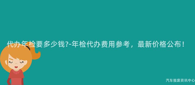 代办年检要多少钱?-年检代办费用参考，最新价格公布！