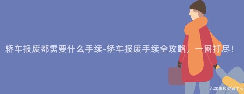 轿车报废都需要什么手续-轿车报废手续全攻略，一网打尽！