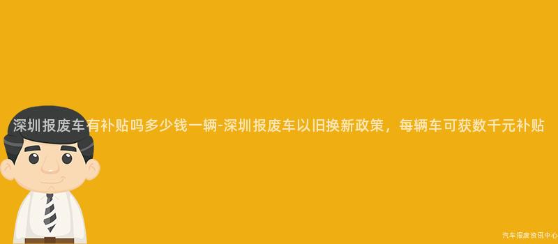 深圳报废车有补贴吗多少钱一辆-深圳报废车以旧换新政策，每辆车可获数千元补贴